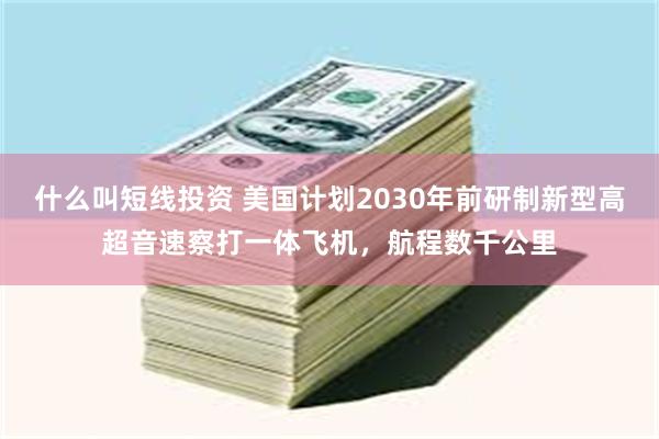 什么叫短线投资 美国计划2030年前研制新型高超音速察打一体飞机，航程数千公里