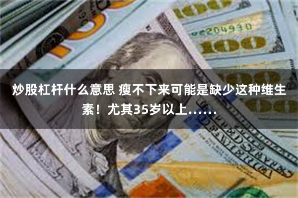 炒股杠杆什么意思 瘦不下来可能是缺少这种维生素！尤其35岁以上……